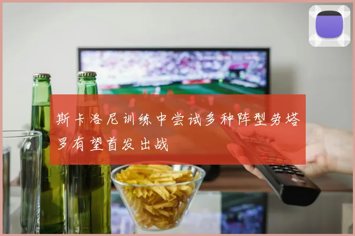 斯卡洛尼训练中尝试多种阵型劳塔罗有望首发出战