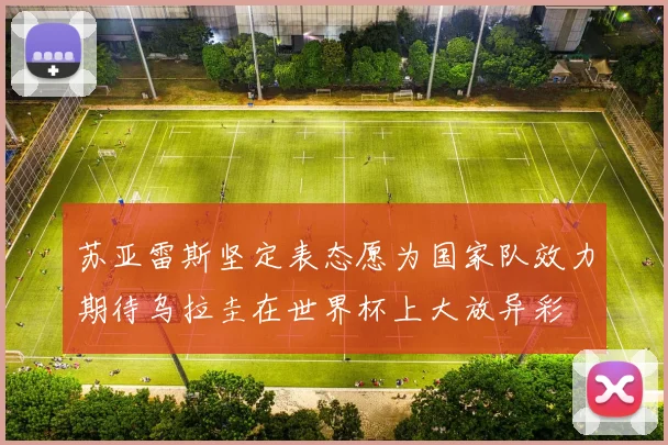 苏亚雷斯坚定表态愿为国家队效力期待乌拉圭在世界杯上大放异彩