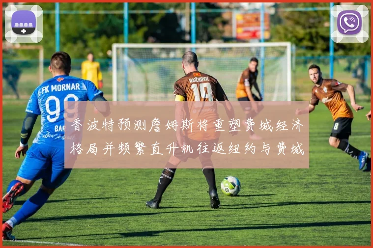 香波特预测詹姆斯将重塑费城经济格局并频繁直升机往返纽约与费城