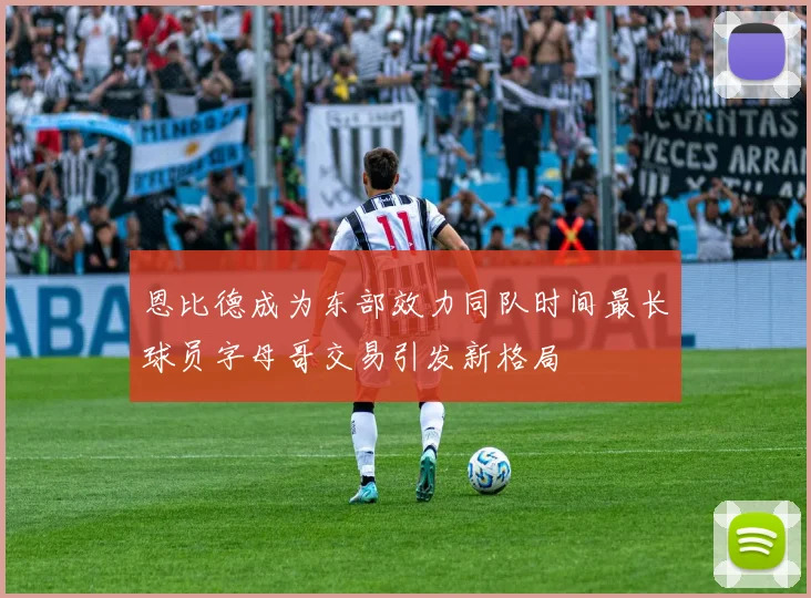 恩比德成为东部效力同队时间最长球员字母哥交易引发新格局