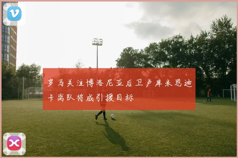 罗马关注博洛尼亚后卫卢库米恩迪卡离队将成引援目标