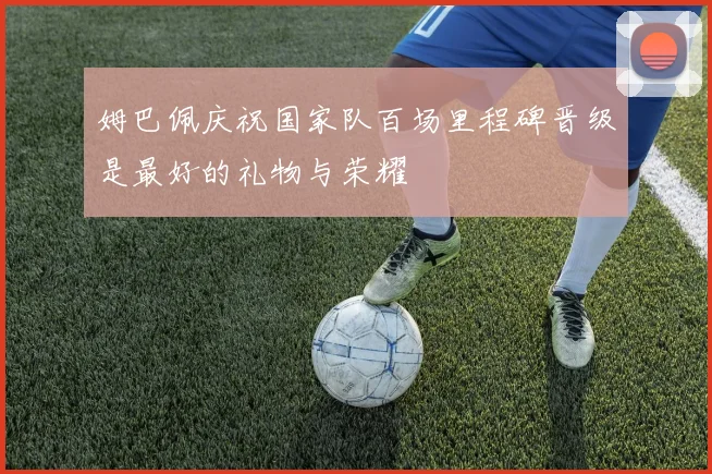 姆巴佩庆祝国家队百场里程碑晋级是最好的礼物与荣耀
