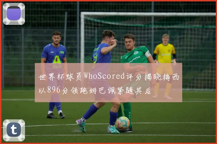 世界杯球员WhoScored评分揭晓梅西以896分领跑姆巴佩紧随其后