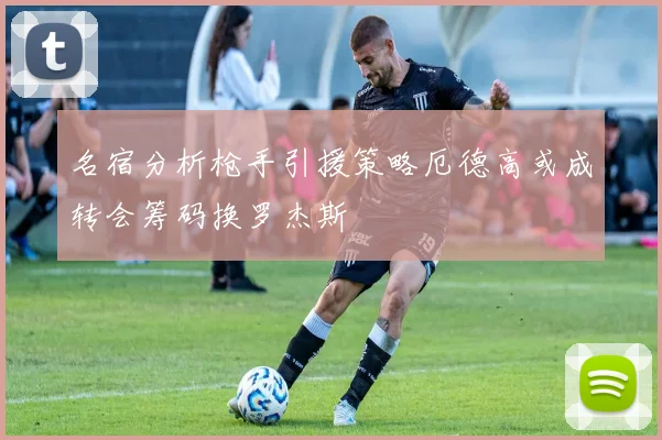 名宿分析枪手引援策略厄德高或成转会筹码换罗杰斯