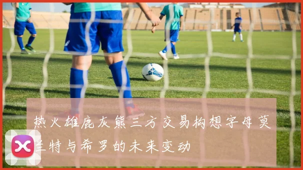 热火雄鹿灰熊三方交易构想字母莫兰特与希罗的未来变动