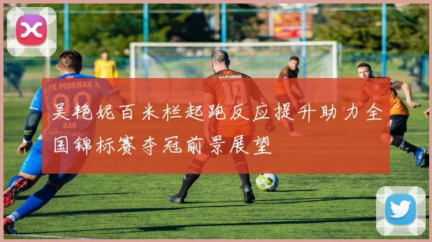 吴艳妮百米栏起跑反应提升助力全国锦标赛夺冠前景展望