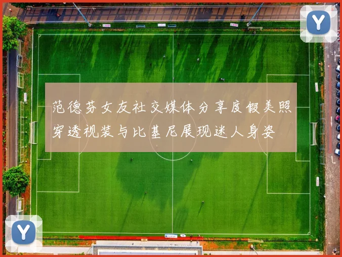范德芬女友社交媒体分享度假美照穿透视装与比基尼展现迷人身姿