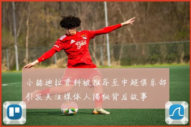 小赫迪拉资料被推荐至中超俱乐部引发关注媒体人揭秘背后故事