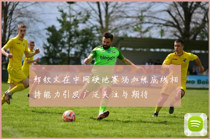 郑钦文在中网硬地赛场加练底线相持能力引发广泛关注与期待
