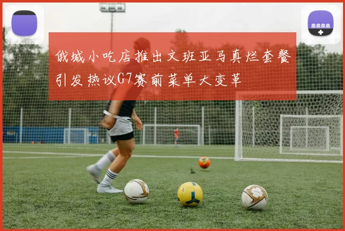 俄城小吃店推出文班亚马真烂套餐引发热议G7赛前菜单大变革