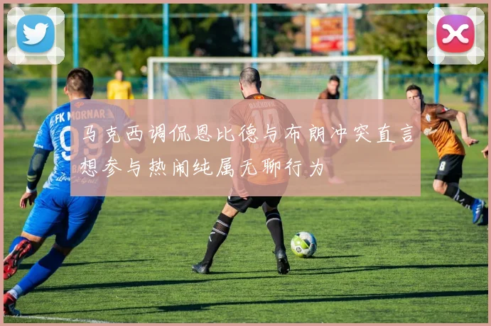 马克西调侃恩比德与布朗冲突直言想参与热闹纯属无聊行为