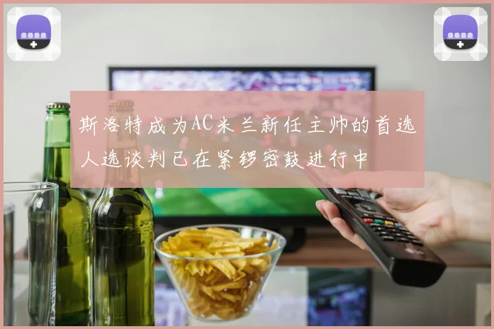 斯洛特成为AC米兰新任主帅的首选人选谈判已在紧锣密鼓进行中