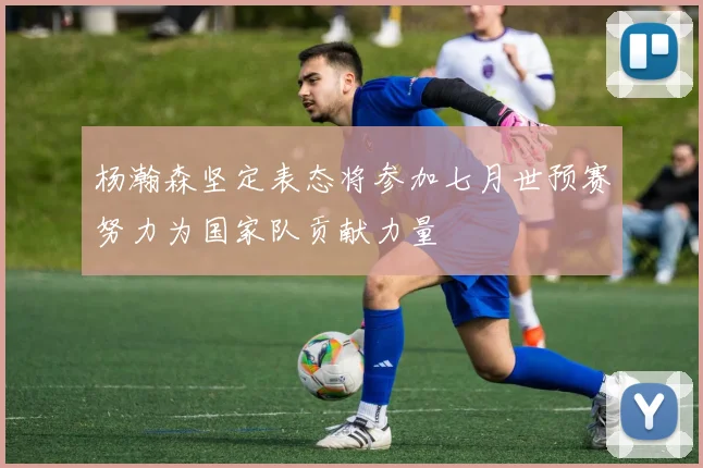 杨瀚森坚定表态将参加七月世预赛努力为国家队贡献力量