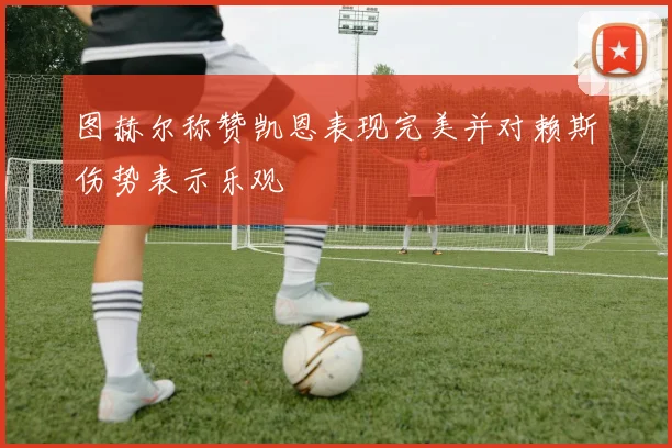 图赫尔称赞凯恩表现完美并对赖斯伤势表示乐观