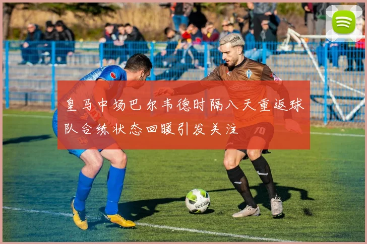 皇马中场巴尔韦德时隔八天重返球队合练状态回暖引发关注