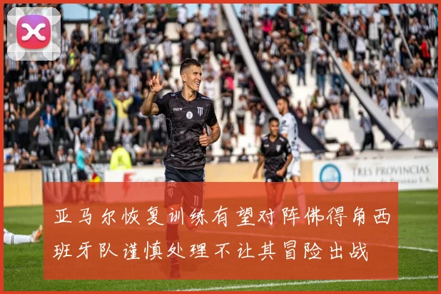 亚马尔恢复训练有望对阵佛得角西班牙队谨慎处理不让其冒险出战