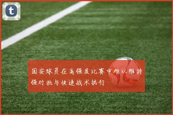 国安球员在高强度比赛中难以维持强对抗与快速战术执行