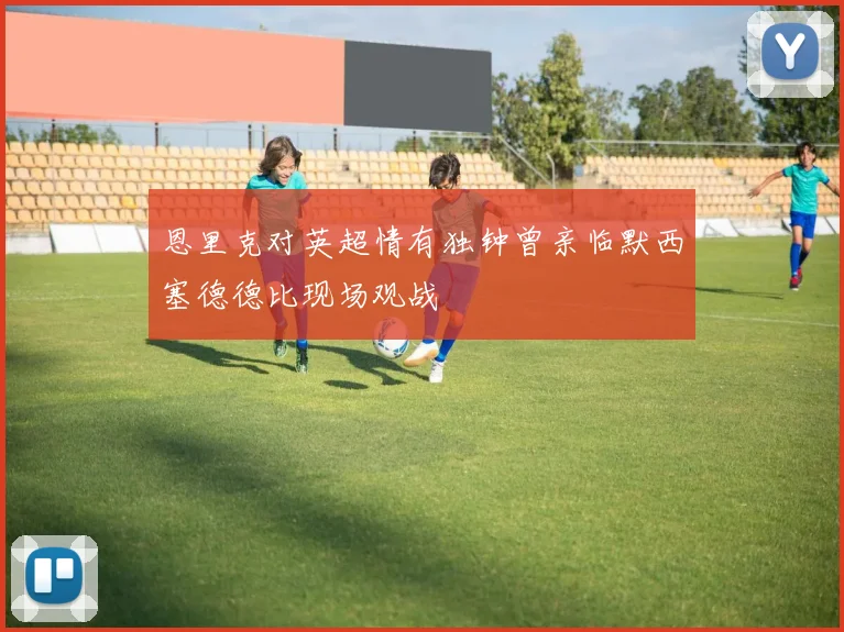 恩里克对英超情有独钟曾亲临默西塞德德比现场观战