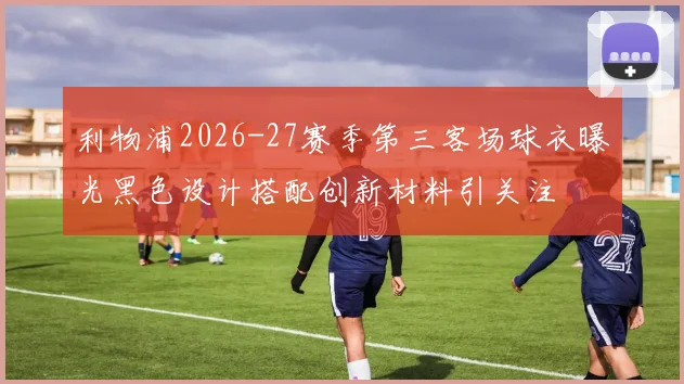 利物浦2026-27赛季第三客场球衣曝光黑色设计搭配创新材料引关注