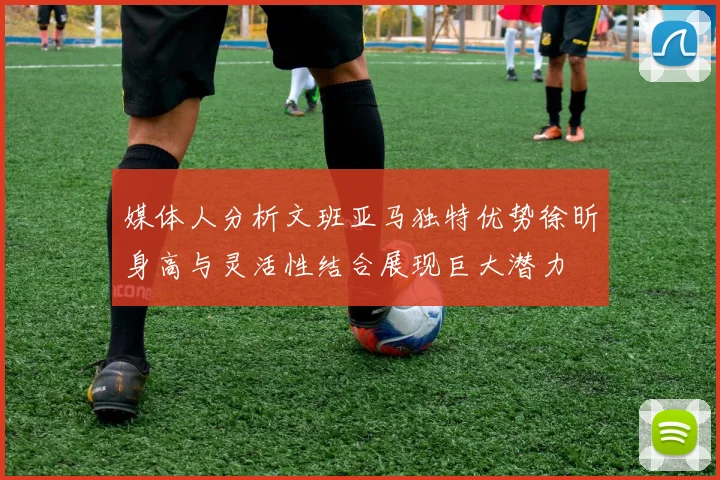 媒体人分析文班亚马独特优势徐昕身高与灵活性结合展现巨大潜力