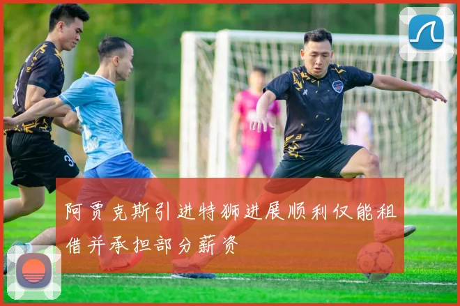 阿贾克斯引进特狮进展顺利仅能租借并承担部分薪资